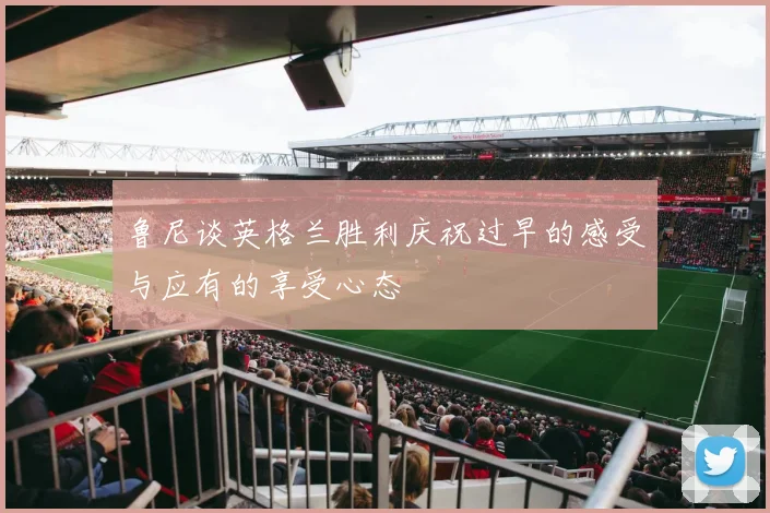 鲁尼谈英格兰胜利庆祝过早的感受与应有的享受心态