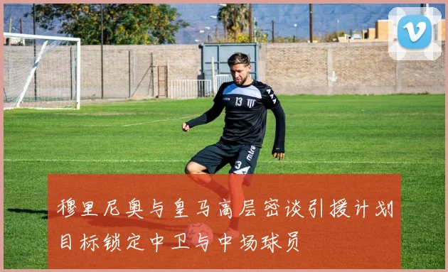 穆里尼奥与皇马高层密谈引援计划目标锁定中卫与中场球员