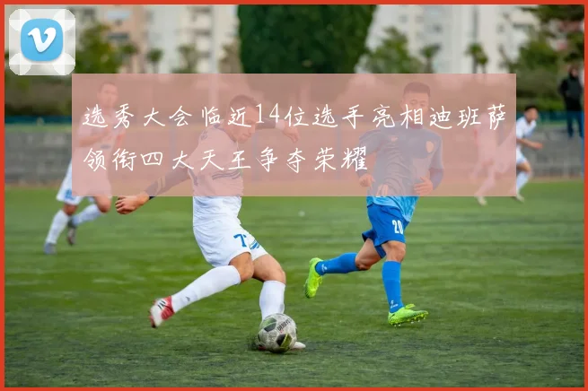选秀大会临近14位选手亮相迪班萨领衔四大天王争夺荣耀