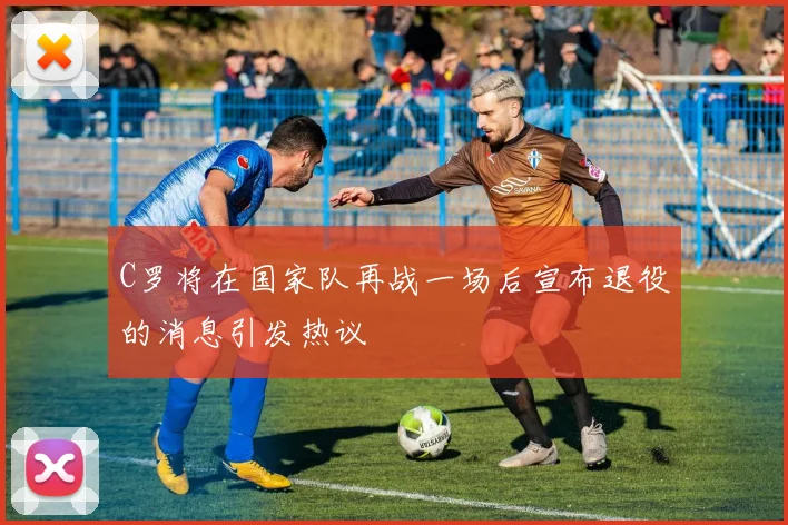 C罗将在国家队再战一场后宣布退役的消息引发热议