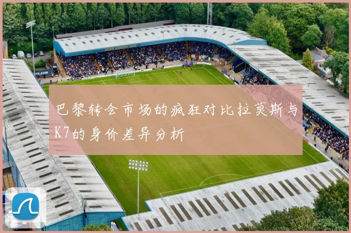 巴黎转会市场的疯狂对比拉莫斯与K7的身价差异分析