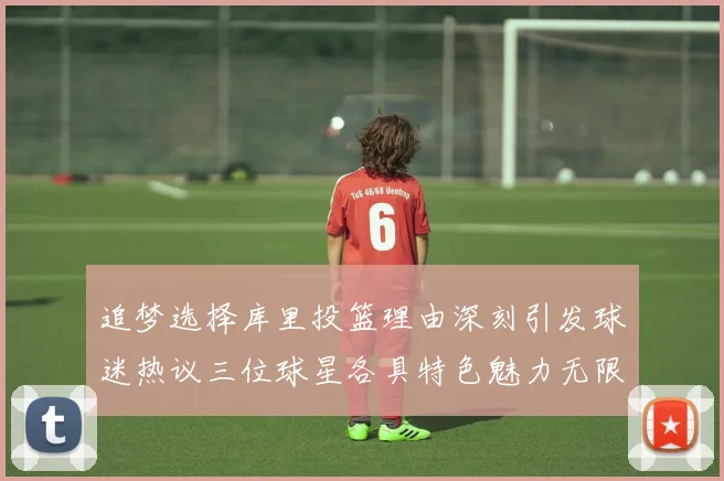 追梦选择库里投篮理由深刻引发球迷热议三位球星各具特色魅力无限