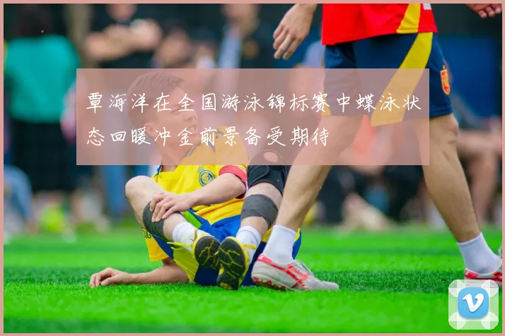 覃海洋在全国游泳锦标赛中蝶泳状态回暖冲金前景备受期待