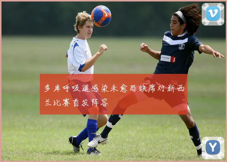 多库呼吸道感染未愈恐缺席对新西兰比赛首发阵容