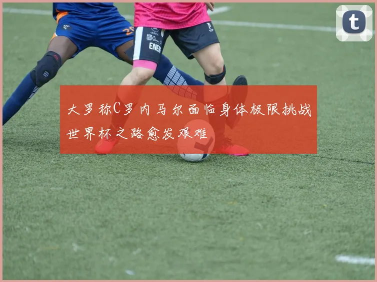 大罗称C罗内马尔面临身体极限挑战世界杯之路愈发艰难