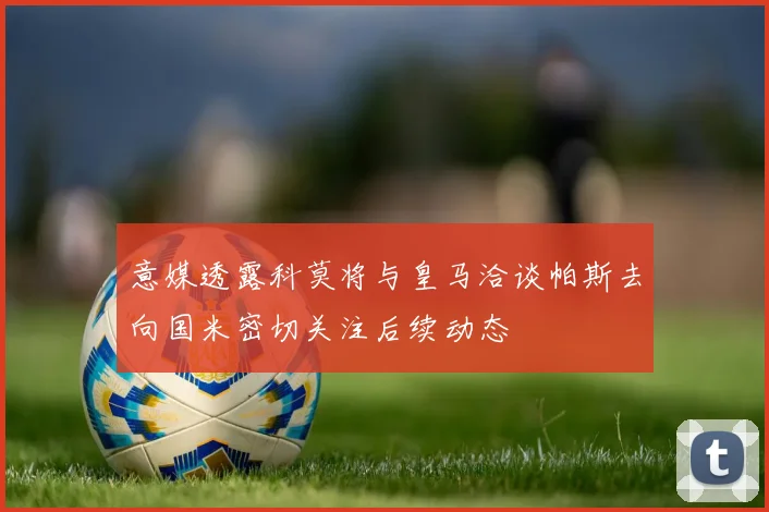 意媒透露科莫将与皇马洽谈帕斯去向国米密切关注后续动态