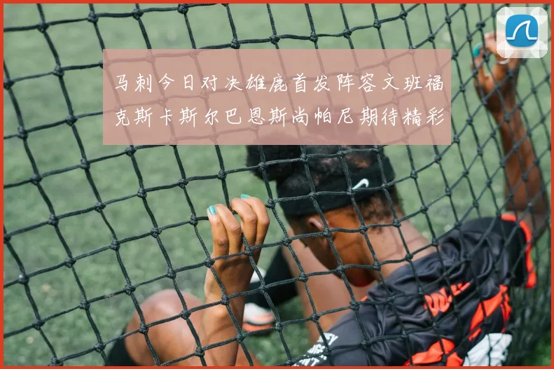 马刺今日对决雄鹿首发阵容文班福克斯卡斯尔巴恩斯尚帕尼期待精彩表现