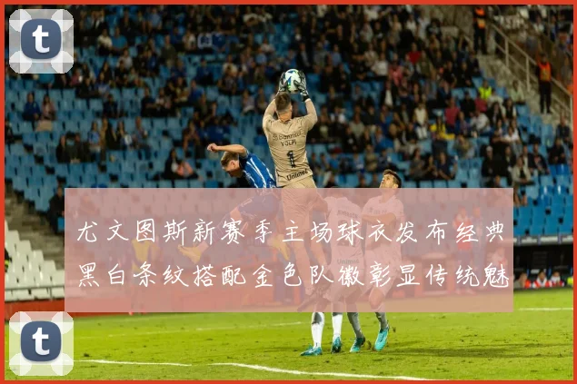 尤文图斯新赛季主场球衣发布经典黑白条纹搭配金色队徽彰显传统魅力