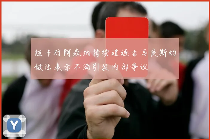 纽卡对阿森纳持续追逐吉马良斯的做法表示不满引发内部争议
