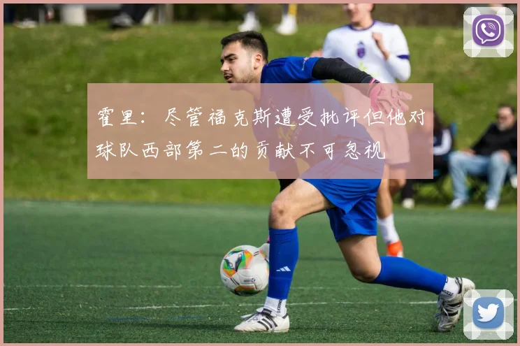 霍里：尽管福克斯遭受批评但他对球队西部第二的贡献不可忽视