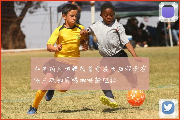 加里纳利回顾约基奇成长历程现在他三双如同喝咖啡般轻松