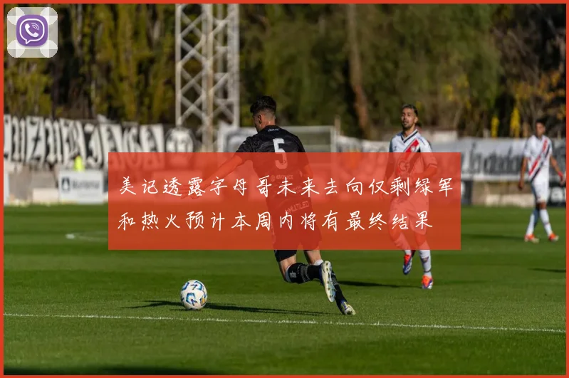 美记透露字母哥未来去向仅剩绿军和热火预计本周内将有最终结果