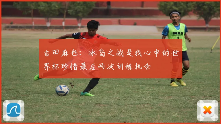 吉田麻也：冰岛之战是我心中的世界杯珍惜最后两次训练机会