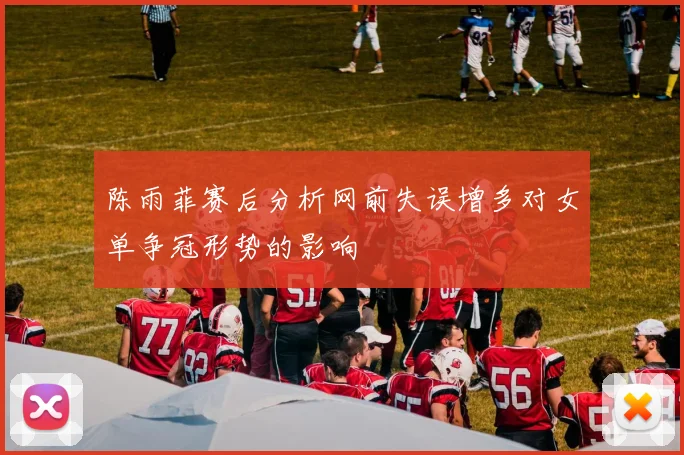 陈雨菲赛后分析网前失误增多对女单争冠形势的影响
