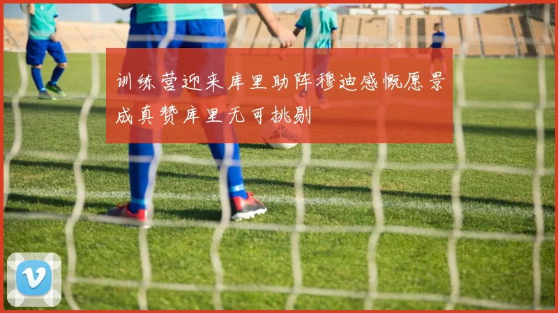 训练营迎来库里助阵穆迪感慨愿景成真赞库里无可挑剔