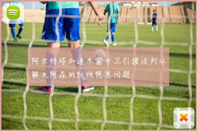 阿尔特塔加速冬窗中卫引援谈判以解决阿森纳防线隐患问题