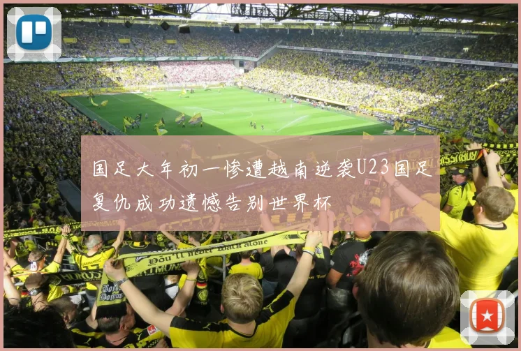 国足大年初一惨遭越南逆袭U23国足复仇成功遗憾告别世界杯