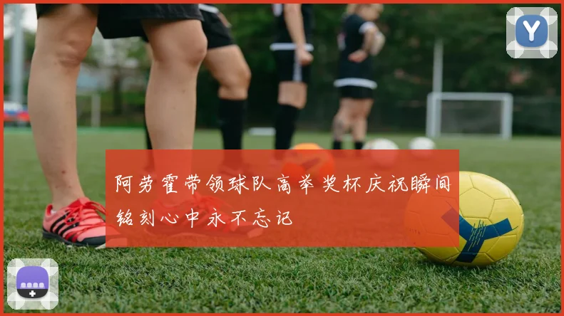 阿劳霍带领球队高举奖杯庆祝瞬间铭刻心中永不忘记