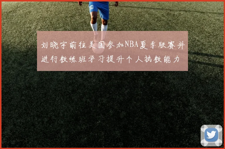 刘晓宇前往美国参加NBA夏季联赛并进行教练班学习提升个人执教能力
