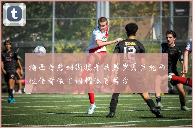 梅西与詹姆斯携手共舞岁月巨轮两位传奇依旧闪耀体育舞台