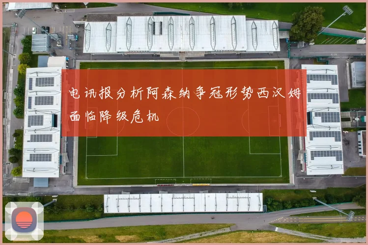 电讯报分析阿森纳争冠形势西汉姆面临降级危机