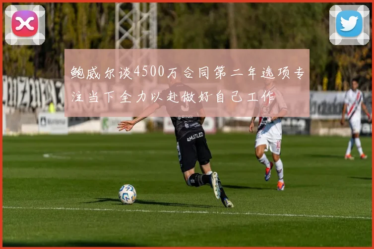 鲍威尔谈4500万合同第二年选项专注当下全力以赴做好自己工作
