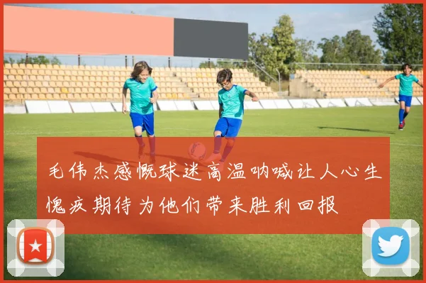 毛伟杰感慨球迷高温呐喊让人心生愧疚期待为他们带来胜利回报