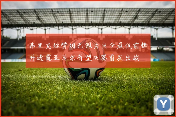 弗里克称赞姆巴佩为当今最佳前锋并透露亚马尔有望决赛首发出战