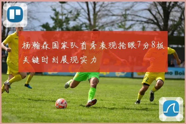 杨瀚森国家队首秀表现抢眼7分8板关键时刻展现实力