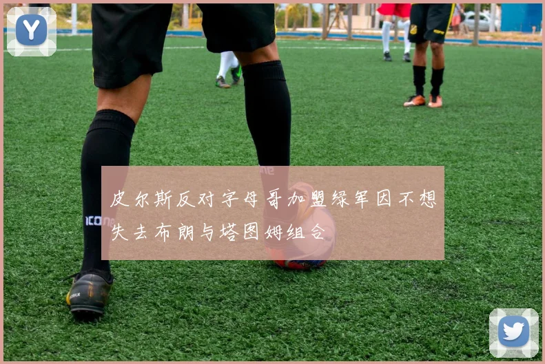 皮尔斯反对字母哥加盟绿军因不想失去布朗与塔图姆组合